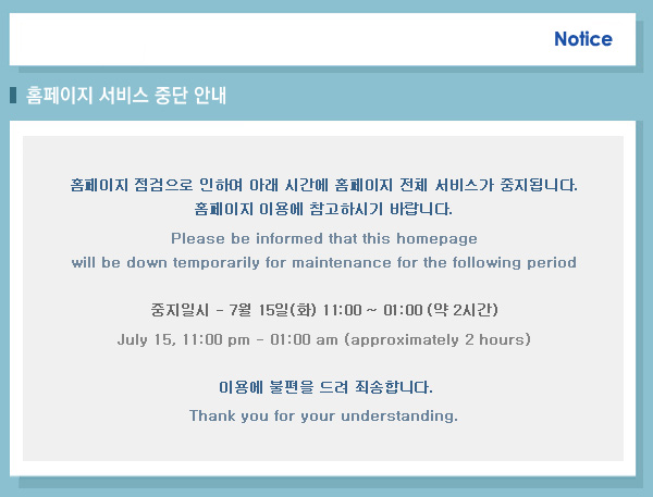 홈페이지 서비스 중단 안내(Notice of the homepage service temporariiy stop) 홈페이지 점검으로 인하여 아래 시간에 홈페이지 전체 서비스가 중지됩니다. 홈페이지 이용에 참고하시기 바랍니다. Please be informed that this homepage will be down temporarily for maintenance for the following period 중지일시 -7월12일 (토) 00:00 ~06:00(약 6시간)july 12,12:00 am - 6:00 am (approximately 6hour)이용에 불편을 드려 죄송합니다. Thank you for your understanding. 
